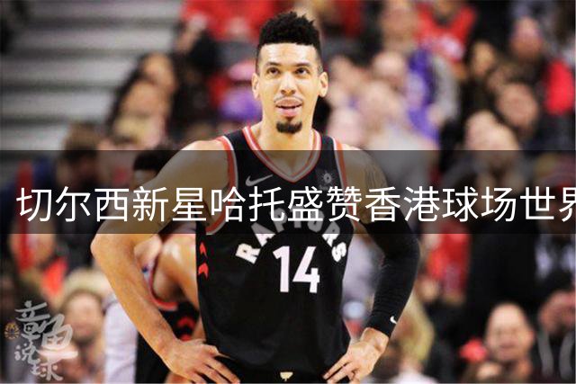 切尔西新星哈托盛赞香港球场世界级 期待用精彩表现回馈狂热球迷