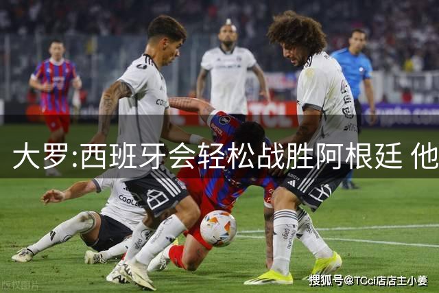 大罗:西班牙会轻松战胜阿根廷 他们的传控足球让阿根廷落后时无法逆转