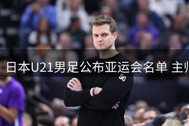 日本U21男足公布亚运会名单 主帅回应接手国家队