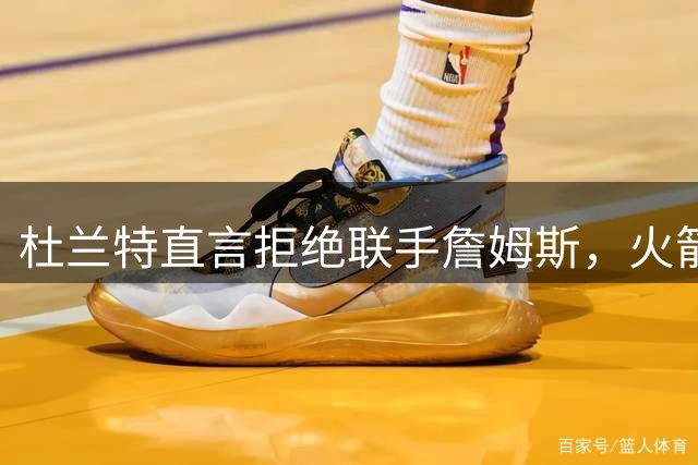 杜兰特直言拒绝联手詹姆斯，火箭队内话语权再引热议