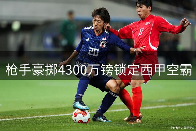 枪手豪掷4300万镑锁定西甲空霸 阿尔特塔拒绝曼城老将救火方案