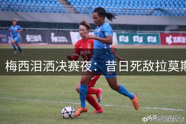 梅西泪洒决赛夜：昔日死敌拉莫斯与巴萨新星亚马尔暖心安慰