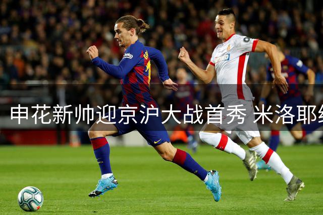 申花新帅迎京沪大战首秀 米洛耶维奇誓言激发球队斗志