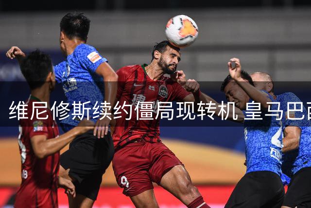 维尼修斯续约僵局现转机 皇马巴西边锋或接受现有报价