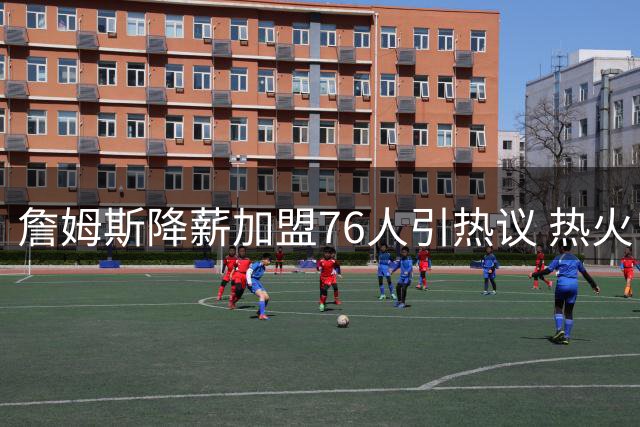 詹姆斯降薪加盟76人引热议 热火曾报价双倍年薪遭婉拒
