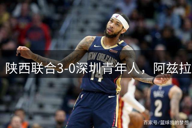 陕西联合3-0深圳青年人，阿兹拉克、塞尔马尼破门，黄嘉俊乌龙球